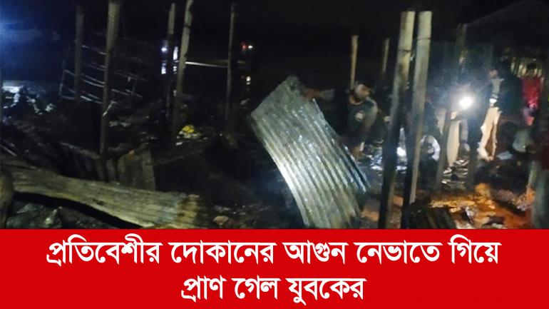 প্রতিবেশীর দোকানের আগুন নেভাতে গিয়ে প্রাণ গেল যুবকের